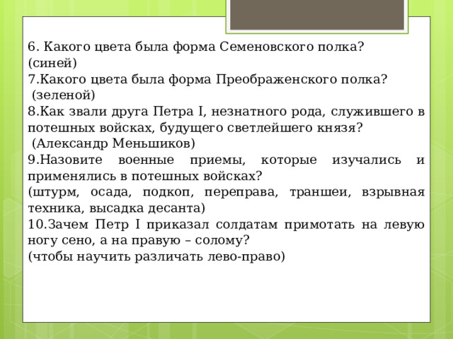 6. Какого цвета была форма Семеновского полка? (синей) 7.Какого цвета была форма Преображенского полка?  (зеленой) 8.Как звали друга Петра I, незнатного рода, служившего в потешных войсках, будущего светлейшего князя?  (Александр Меньшиков) 9.Назовите военные приемы, которые изучались и применялись в потешных войсках? (штурм, осада, подкоп, переправа, траншеи, взрывная техника, высадка десанта) 10.Зачем Петр I приказал солдатам примотать на левую ногу сено, а на правую – солому? (чтобы научить различать лево-право)   