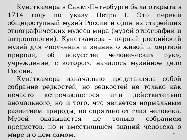 Кунсткамера в Санкт-Петербурге была открыта в 1714 году по указу Петра I. Это первый общедоступный музей России и один из старейших этнографических музеев мира (музей этнографии и антропологии). Кунсткамера – первый российский музей для «поучения и знания о живой и мертвой природе, об искусстве человеческих рук», учреждение, с которого началось музейное дело России. Кунсткамера изначально представляла собой собрание редкостей, но редкостей не только как нечасто встречающегося или действительно аномального, но и того, что является нормальным развитием природы, но спрятано от глаз человека. Музей оказывается не только собранием предметов, но и вместилищем знаний человека о мире и о нем самом. Вам необходимо угадать экспонат кунсткамеры используя как можно меньше подсказок. За правильный ответ с использованием 1 подсказки – 5 б., двух подсказок – 4 б., трех подсказок – 3 б. 