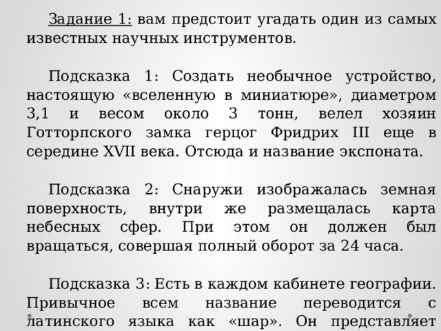 Задание 1: вам предстоит угадать один из самых известных научных инструментов. Подсказка 1: Создать необычное устройство, настоящую «вселенную в миниатюре», диаметром 3,1 и весом около 3 тонн, велел хозяин Готторпского замка герцог Фридрих III еще в середине XVII века. Отсюда и название экспоната. Подсказка 2: Снаружи изображалась земная поверхность, внутри же размещалась карта небесных сфер. При этом он должен был вращаться, совершая полный оборот за 24 часа. Подсказка 3: Есть в каждом кабинете географии. Привычное всем название переводится с латинского языка как «шар». Он представляет собой самую точную модель планеты. Ответ: Готторпский глобус 