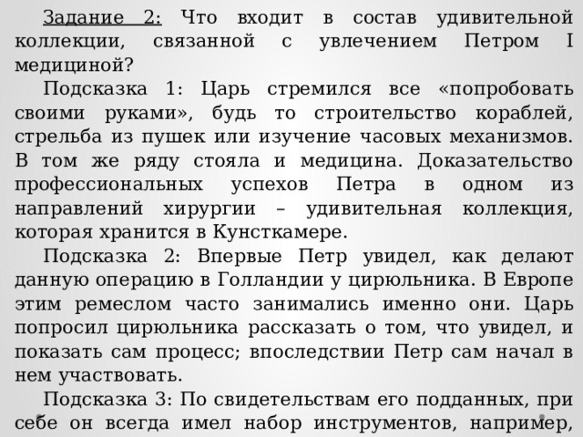 Задание 2: Что входит в состав удивительной коллекции, связанной с увлечением Петром I медициной? Подсказка 1: Царь стремился все «попробовать своими руками», будь то строительство кораблей, стрельба из пушек или изучение часовых механизмов. В том же ряду стояла и медицина. Доказательство профессиональных успехов Петра в одном из направлений хирургии – удивительная коллекция, которая хранится в Кунсткамере. Подсказка 2: Впервые Петр увидел, как делают данную операцию в Голландии у цирюльника. В Европе этим ремеслом часто занимались именно они. Царь попросил цирюльника рассказать о том, что увидел, и показать сам процесс; впоследствии Петр сам начал в нем участвовать. Подсказка 3: По свидетельствам его подданных, при себе он всегда имел набор инструментов, например, носил с собой «пеликан» - аналог современных щипцов. Считается, что всем больным Петр I платил по одному шиллингу за удаление … Ответ: коллекция зубов, удаленных лично Петром I. 