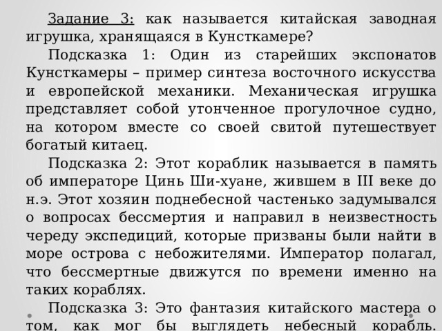 Задание 3: как называется китайская заводная игрушка, хранящаяся в Кунсткамере? Подсказка 1: Один из старейших экспонатов Кунсткамеры – пример синтеза восточного искусства и европейской механики. Механическая игрушка представляет собой утонченное прогулочное судно, на котором вместе со своей свитой путешествует богатый китаец. Подсказка 2: Этот кораблик называется в память об императоре Цинь Ши-хуане, жившем в III веке до н.э. Этот хозяин поднебесной частенько задумывался о вопросах бессмертия и направил в неизвестность череду экспедиций, которые призваны были найти в море острова с небожителями. Император полагал, что бессмертные движутся по времени именно на таких кораблях. Подсказка 3: Это фантазия китайского мастера о том, как мог бы выглядеть небесный корабль. Название корабля совпадает с названием одной шахматной фигуры. Ответ: Ладья небесная 
