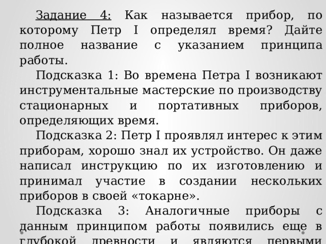 Задание 4: Как называется прибор, по которому Петр I определял время? Дайте полное название с указанием принципа работы. Подсказка 1: Во времена Петра I возникают инструментальные мастерские по производству стационарных и портативных приборов, определяющих время. Подсказка 2: Петр I проявлял интерес к этим приборам, хорошо знал их устройство. Он даже написал инструкцию по их изготовлению и принимал участие в создании нескольких приборов в своей «токарне». Подсказка 3: Аналогичные приборы с данным принципом работы появились еще в глубокой древности и являются первыми приборами, определяющими время. Ответ: солнечные часы 