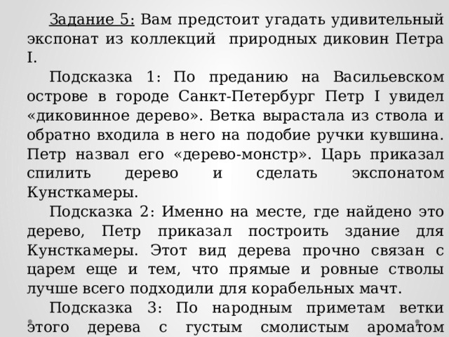 Задание 5: Вам предстоит угадать удивительный экспонат из коллекций природных диковин Петра I. Подсказка 1: По преданию на Васильевском острове в городе Санкт-Петербург Петр I увидел «диковинное дерево». Ветка вырастала из ствола и обратно входила в него на подобие ручки кувшина. Петр назвал его «дерево-монстр». Царь приказал спилить дерево и сделать экспонатом Кунсткамеры. Подсказка 2: Именно на месте, где найдено это дерево, Петр приказал построить здание для Кунсткамеры. Этот вид дерева прочно связан с царем еще и тем, что прямые и ровные стволы лучше всего подходили для корабельных мачт. Подсказка 3: По народным приметам ветки этого дерева с густым смолистым ароматом отгоняли нечистую силу. Может быть, поэтому Петр I приказал «учинить некоторые украшения от древ и ветвей» этого дерева на празднование Нового года. Ответ: Сосна 
