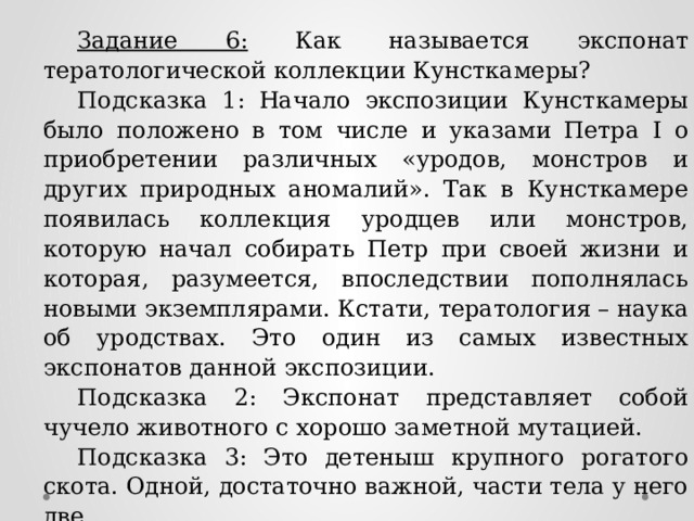 Задание 6: Как называется экспонат тератологической коллекции Кунсткамеры? Подсказка 1: Начало экспозиции Кунсткамеры было положено в том числе и указами Петра I о приобретении различных «уродов, монстров и других природных аномалий». Так в Кунсткамере появилась коллекция уродцев или монстров, которую начал собирать Петр при своей жизни и которая, разумеется, впоследствии пополнялась новыми экземплярами. Кстати, тератология – наука об уродствах. Это один из самых известных экспонатов данной экспозиции. Подсказка 2: Экспонат представляет собой чучело животного с хорошо заметной мутацией. Подсказка 3: Это детеныш крупного рогатого скота. Одной, достаточно важной, части тела у него две. Ответ: Двухголовый теленок. 