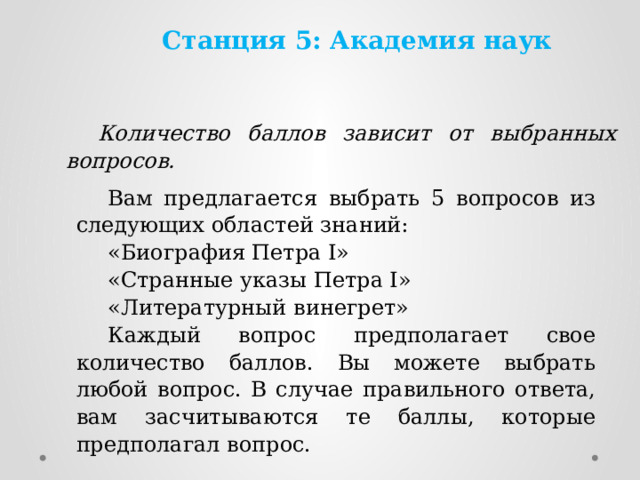 Станция 5: Академия наук  Количество баллов зависит от выбранных вопросов. Вам предлагается выбрать 5 вопросов из следующих областей знаний: «Биография Петра I» «Странные указы Петра I» «Литературный винегрет» Каждый вопрос предполагает свое количество баллов. Вы можете выбрать любой вопрос. В случае правильного ответа, вам засчитываются те баллы, которые предполагал вопрос. 