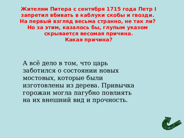 Жителям Питера с сентября 1715 года Петр I запретил вбивать в каблуки скобы и гвозди. На первый взгляд весьма странно, не так ли? Но за этим, казалось бы, глупым указом скрывается весомая причина. Какая причина? А всё дело в том, что царь заботился о состоянии новых мостовых, которые были изготовлены из дерева. Привычка горожан могла пагубно повлиять на их внешний вид и прочность. 