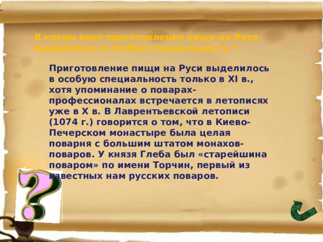 В каком веке приготовление пищи на Руси выделилось в особую специальность ? Приготовление пищи на Руси выделилось в особую специальность только в XI в., хотя упоминание о поварах-профессионалах встречается в летописях уже в Х в. В Лаврентьевской летописи (1074 г.) говорится о том, что в Киево-Печерском монастыре была целая поварня с большим штатом монахов-поваров. У князя Глеба был «старейшина поваром» по имени Торчин, первый из известных нам русских поваров. 