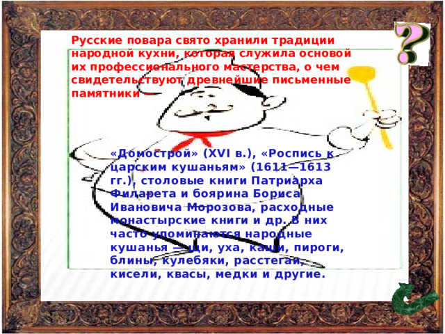 Русские повара свято хранили традиции народной кухни, которая служила основой их профессионального мастерства, о чем свидетельствуют древнейшие письменные памятники — «Домострой» (XVI в.), «Роспись к царским кушаньям» (1611—1613 гг.), столовые книги Патриарха Филарета и боярина Бориса Ивановича Морозова, расходные монастырские книги и др. В них часто упоминаются народные кушанья — щи, уха, каши, пироги, блины, кулебяки, расстегаи, кисели, квасы, медки и другие. 49 