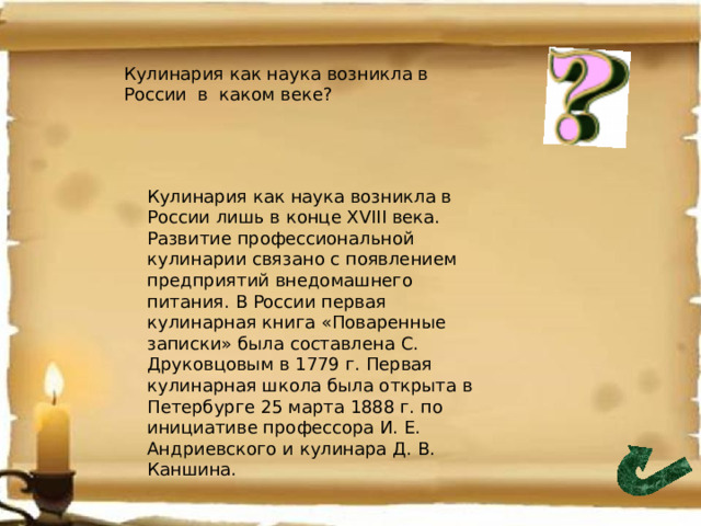 Кулинария как наука возникла в России в каком веке? Кулинария как наука возникла в России лишь в конце XVIII века. Развитие профессиональной кулинарии связано с появлением предприятий внедомашнего питания. В России первая кулинарная книга «Поваренные записки» была составлена С. Друковцовым в 1779 г. Первая кулинарная школа была открыта в Петербурге 25 марта 1888 г. по инициативе профессора И. Е. Андриевского и кулинара Д. В. Каншина. 