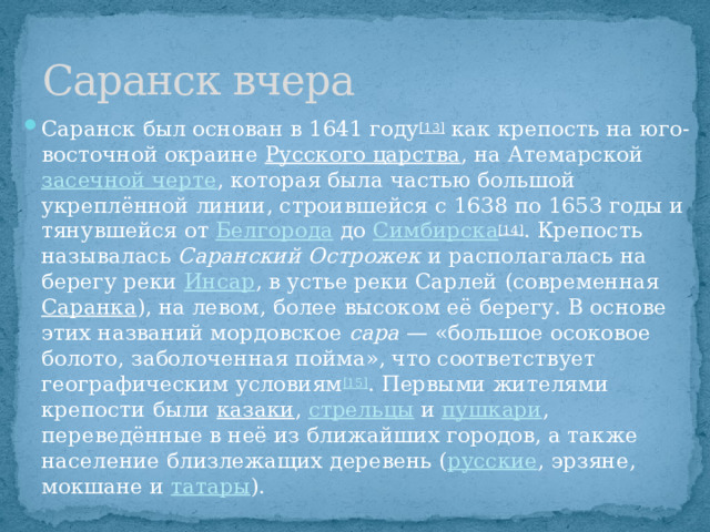 Саранск вчера Саранск был основан в 1641 году [13]  как крепость на юго-восточной окраине  Русского царства , на Атемарской  засечной черте , которая была частью большой укреплённой линии, строившейся с 1638 по 1653 годы и тянувшейся от  Белгорода  до  Симбирска [14] . Крепость называлась  Саранский Острожек  и располагалась на берегу реки  Инсар , в устье реки Сарлей (современная  Саранка ), на левом, более высоком её берегу. В основе этих названий мордовское  сара  — «большое осоковое болото, заболоченная пойма», что соответствует географическим условиям [15] . Первыми жителями крепости были  казаки ,  стрельцы  и  пушкари , переведённые в неё из ближайших городов, а также население близлежащих деревень ( русские , эрзяне, мокшане и  татары ). 