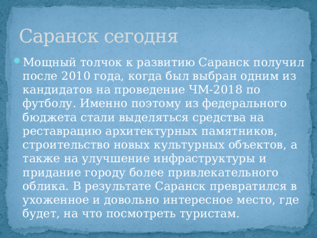 Саранск сегодня Мощный толчок к развитию Саранск получил после 2010 года, когда был выбран одним из кандидатов на проведение ЧМ-2018 по футболу. Именно поэтому из федерального бюджета стали выделяться средства на реставрацию архитектурных памятников, строительство новых культурных объектов, а также на улучшение инфраструктуры и придание городу более привлекательного облика. В результате Саранск превратился в ухоженное и довольно интересное место, где будет, на что посмотреть туристам. 