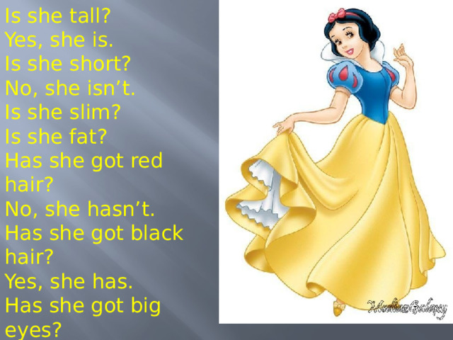 Is she tall? Yes, she is. Is she short? No, she isn’t. Is she slim? Is she fat? Has she got red hair? No, she hasn’t. Has she got black hair? Yes, she has. Has she got big eyes? Vocabulary Work 3 Now I’m going to describe Snow White, but my spectacles are very bad and I can’t see her clearly. If I’m mistaken, correct my mistakes. - I think she is fat. - No, not at all she is slim.  1. – Her hair is blonde .  2. - Her hair is long.  3. – Her eyes are green.  4. – Her nose is long.  5. – She is old.  6. – Her face is oval.  7. – She is short.  8. – Her mouth is big.  9. – She is awful.  10. – She is stupid. 8 