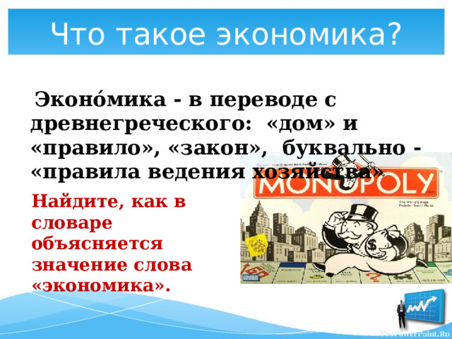 Что такое экономика?  Эконо́мика - в переводе с древнегреческого: «дом» и «правило», «закон», буквально - «правила ведения хозяйства»  Найдите, как в словаре объясняется значение слова «экономика». 
