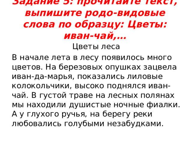 Задание 5: прочитайте текст, выпишите родо-видовые слова по образцу: Цветы: иван-чай,…   Цветы леса В начале лета в лесу появилось много цветов. На березовых опушках зацвела иван-да-марья, показались лиловые колокольчики, высоко поднялся иван-чай. В густой траве на лесных полянах мы находили душистые ночные фиалки. А у глухого ручья, на берегу реки любовались голубыми незабудками. 