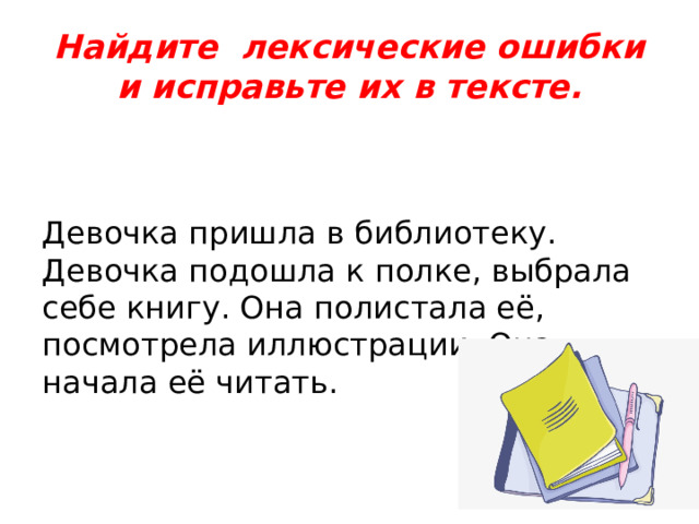 Найдите лексические ошибки и исправьте их в тексте. Девочка пришла в библиотеку. Девочка подошла к полке, выбрала себе книгу. Она полистала её, посмотрела иллюстрации. Она начала её читать. 