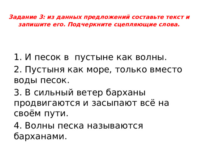 Задание 3: из данных предложений составьте текст и запишите его. Подчеркните сцепляющие слова .   1. И песок в пустыне как волны. 2. Пустыня как море, только вместо воды песок. 3. В сильный ветер барханы продвигаются и засыпают всё на своём пути. 4. Волны песка называются барханами. 
