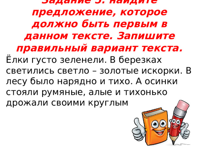 Задание 5: найдите предложение, которое должно быть первым в данном тексте. Запишите правильный вариант текста.   Ёлки густо зеленели. В березках светились светло – золотые искорки. В лесу было нарядно и тихо. А осинки стояли румяные, алые и тихонько дрожали своими круглыми листьями. 