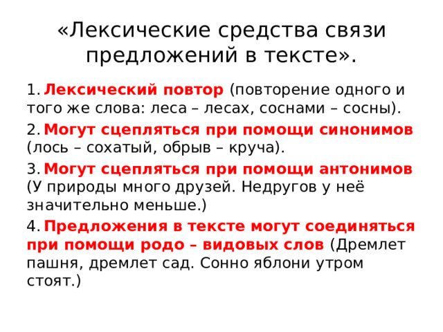 «Лексические средства связи предложений в тексте». 1.  Лексический повтор (повторение одного и того же слова: леса – лесах, соснами – сосны). 2.  Могут сцепляться при помощи синонимов (лось – сохатый, обрыв – круча). 3.  Могут сцепляться при помощи антонимов (У природы много друзей. Недругов у неё значительно меньше.) 4.  Предложения в тексте могут соединяться при помощи родо – видовых слов (Дремлет пашня, дремлет сад. Сонно яблони утром стоят.) 