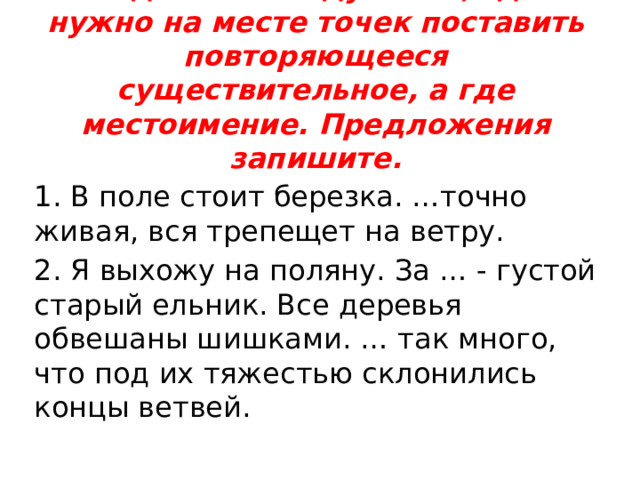 Задание 2: подумайте, где нужно на месте точек поставить повторяющееся существительное, а где местоимение. Предложения запишите.   1. В поле стоит березка. …точно живая, вся трепещет на ветру. 2. Я выхожу на поляну. За … - густой старый ельник. Все деревья обвешаны шишками. … так много, что под их тяжестью склонились концы ветвей. 
