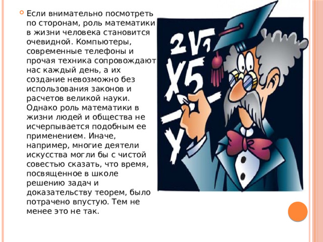Если внимательно посмотреть по сторонам, роль математики в жизни человека становится очевидной. Компьютеры, современные телефоны и прочая техника сопровождают нас каждый день, а их создание невозможно без использования законов и расчетов великой науки. Однако роль математики в жизни людей и общества не исчерпывается подобным ее применением. Иначе, например, многие деятели искусства могли бы с чистой совестью сказать, что время, посвященное в школе решению задач и доказательству теорем, было потрачено впустую. Тем не менее это не так. 