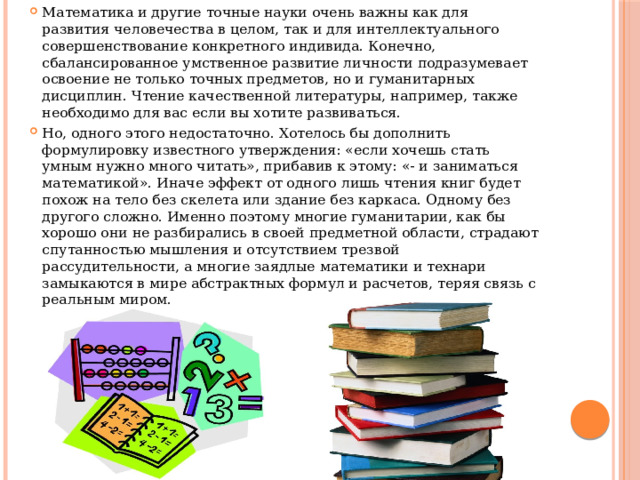 Математика и другие точные науки очень важны как для развития человечества в целом, так и для интеллектуального совершенствование конкретного индивида. Конечно, сбалансированное умственное развитие личности подразумевает освоение не только точных предметов, но и гуманитарных дисциплин. Чтение качественной литературы, например, также необходимо для вас если вы хотите развиваться. Но, одного этого недостаточно. Хотелось бы дополнить формулировку известного утверждения: «если хочешь стать умным нужно много читать», прибавив к этому: «- и заниматься математикой». Иначе эффект от одного лишь чтения книг будет похож на тело без скелета или здание без каркаса. Одному без другого сложно. Именно поэтому многие гуманитарии, как бы хорошо они не разбирались в своей предметной области, страдают спутанностью мышления и отсутствием трезвой рассудительности, а многие заядлые математики и технари замыкаются в мире абстрактных формул и расчетов, теряя связь с реальным миром. 
