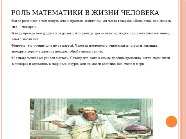 Роль математики в жизни человека Когда речь идёт о чём-нибудь очень простом, понятном, мы часто говорим: «Дело ясно, как дважды два — четыре!». А ведь прежде чем додуматься до того, что дважды два — четыре, людям пришлось учиться много, много тысяч лет. Конечно, это учение шло не за партой. Человек постепенно учился жить: строить жилища, находить дорогу в дальних походах, обрабатывать землю. И одновременно он учился считать. Потому что даже в самые далёкие времен0а, когда люди жили в пещерах и одевались в звериные шкуры, они не могли обойтись без счёта и меры. 