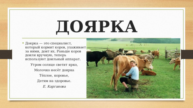 ДОЯРКА Доярка — это специалист, который кормит коров, ухаживает за ними, доит их. Раньше коров доили вручную, теперь используют доильный аппарат. Утром солнце светит ярко, Молочко несёт доярка Тёплое, коровье, Детям на здоровье. Е. Карганова 