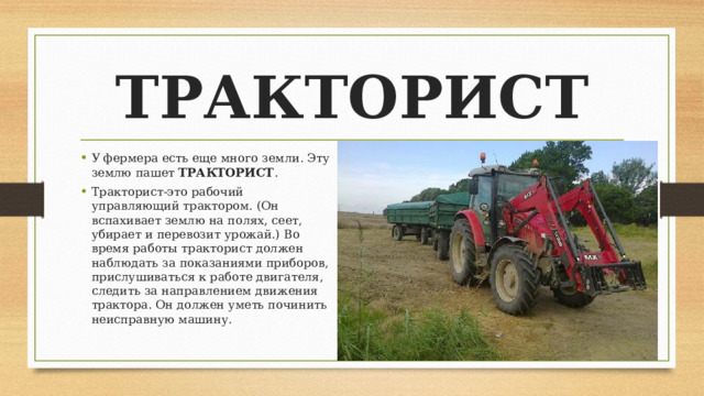 ТРАКТОРИСТ У фермера есть еще много земли. Эту землю пашет ТРАКТОРИСТ . Тракторист-это рабочий управляющий трактором. (Он вспахивает землю на полях, сеет, убирает и перевозит урожай.) Во время работы тракторист должен наблюдать за показаниями приборов, прислушиваться к работе двигателя, следить за направлением движения трактора. Он должен уметь починить неисправную машину. 