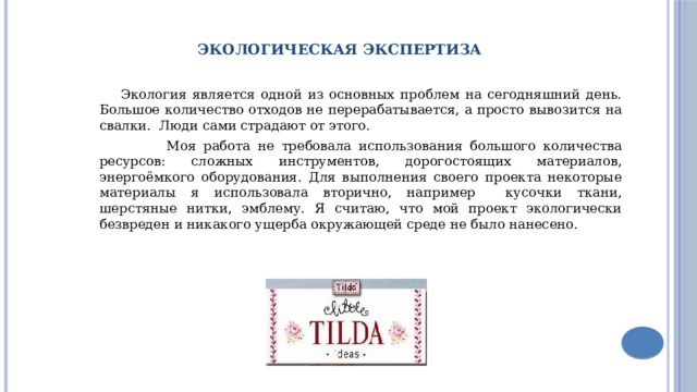 Экологическая экспертиза  Экология является одной из основных проблем на сегодняшний день. Большое количество отходов не перерабатывается, а просто вывозится на свалки. Люди сами страдают от этого.  Моя работа не требовала использования большого количества ресурсов: сложных инструментов, дорогостоящих материалов, энергоёмкого оборудования. Для выполнения своего проекта некоторые материалы я использовала вторично, например кусочки ткани, шерстяные нитки, эмблему. Я считаю, что мой проект экологически безвреден и никакого ущерба окружающей среде не было нанесено. 