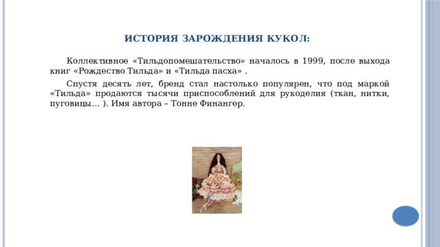 Коллективное «Тильдопомешательство» началось в 1999, после выхода книг «Рождество Тильда» и «Тильда пасха» . Спустя десять лет, бренд стал настолько популярен, что под маркой «Тильда» продаются тысячи приспособлений для рукоделия (ткан, нитки, пуговицы… ). Имя автора – Тонне Финангер. История зарождения Кукол: 