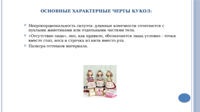 Основные Характерные черты кукол: Непропорциональность силуэта: длинные конечности сочетаются с пухлыми животиками или отдельными частями тела. «Отсутствие лица», оно, как правило, обозначается лишь условно - точки вместо глаз, носа и строчка из нити вместо рта. Палитра оттенков материала. 