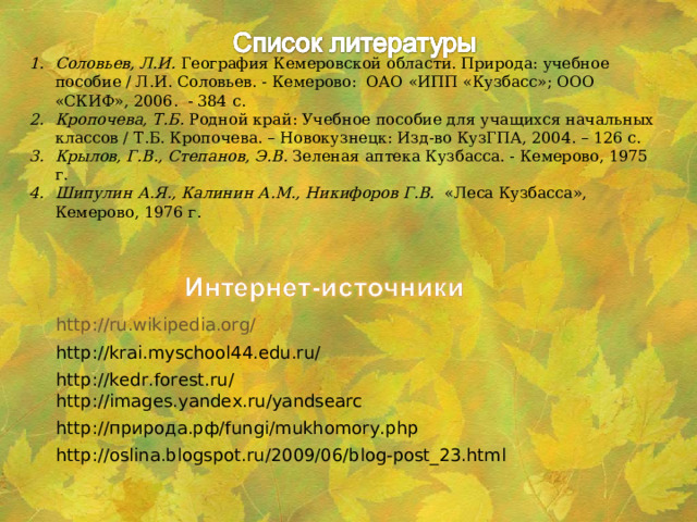 Соловьев, Л.И.  География Кемеровской области. Природа: учебное пособие / Л.И. Соловьев. - Кемерово: ОАО «ИПП «Кузбасс»; ООО «СКИФ», 2006. - 384 с. Кропочева, Т.Б. Родной край: Учебное пособие для учащихся начальных классов / Т.Б. Кропочева. – Новокузнецк: Изд-во КузГПА, 2004. – 126 с. Крылов, Г.В., Степанов, Э.В. Зеленая аптека Кузбасса. - Кемерово, 1975 г. Шипулин А.Я., Калинин А.М., Никифоров Г.В. «Леса Кузбасса», Кемерово, 1976 г. http://ru.wikipedia.org/ http://krai.myschool44.edu.ru/ http://kedr.forest.ru/ http://images.yandex.ru/yandsearc http:// природа.рф/ fungi/mukhomory.php http://oslina.blogspot.ru/2009/06/blog-post_23.html 
