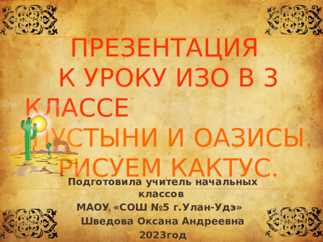 Презентация  к уроку ИЗО в 3 классе Пустыни и оазисы. Рисуем кактус. Подготовила учитель начальных классов МАОУ «СОШ №5 г.Улан-Удэ» Шведова Оксана Андреевна 2023год 