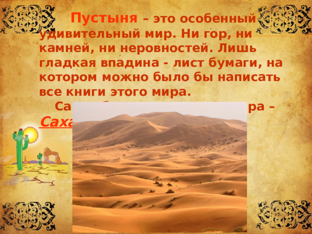   Пустыня – это особенный удивительный мир. Ни гор, ни камней, ни неровностей. Лишь гладкая впадина - лист бумаги, на котором можно было бы написать все книги этого мира.   Самая большая пустыня мира – Сахара. 