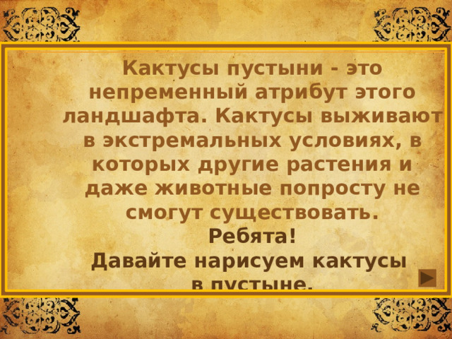 Кактусы пустыни - это непременный атрибут этого ландшафта. Кактусы выживают в экстремальных условиях, в которых другие растения и даже животные попросту не смогут существовать. Ребята! Давайте нарисуем кактусы в пустыне. 