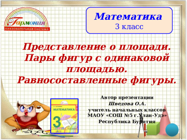 Математика 3 класс Представление о площади. Пары фигур с одинаковой площадью. Равносоставленные фигуры. Автор презентации Шведова О.А. учитель начальных классов МАОУ «СОШ №5 г.Улан-Удэ» Республика Бурятия 