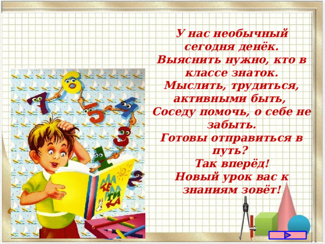 У нас необычный сегодня денёк. Выяснить нужно, кто в классе знаток. Мыслить, трудиться, активными быть, Соседу помочь, о себе не забыть. Готовы отправиться в путь? Так вперёд! Новый урок вас к знаниям зовёт! 