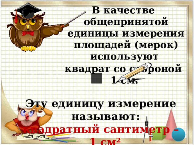 В качестве общепринятой единицы измерения площадей (мерок) используют квадрат со стороной 1 см. Эту единицу измерение называют: квадратный сантиметр – 1 см² . 