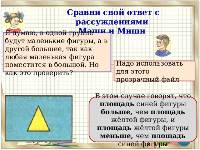 Сравни свой ответ с рассуждениями Маши и Миши Я думаю, в одной группе будут маленькие фигуры, а в другой большие, так как любая маленькая фигура поместится в большой. Но как это проверить? Надо использовать для этого прозрачный файл В этом случае говорят, что площадь синей фигуры больше, чем площадь жёлтой фи­гуры, и площадь жёлтой фигуры меньше, чем площадь синей фигуры 