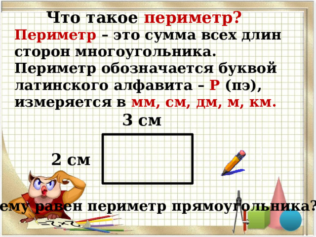 Что такое периметр? Периметр  – это сумма всех длин сторон многоугольника. Периметр обозначается буквой латинского алфавита – Р (пэ), измеряется в мм, см, дм, м, км. 3 см 2 см Чему равен периметр прямоугольника? 