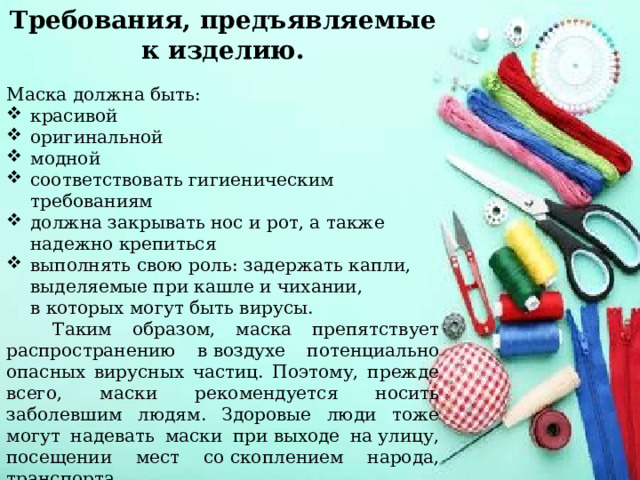 Требования, предъявляемые к изделию. Маска должна быть: красивой оригинальной модной соответствовать гигиеническим требованиям должна закрывать нос и рот, а также надежно крепиться выполнять свою роль: задержать капли, выделяемые при кашле и чихании, в которых могут быть вирусы.   Таким образом, маска препятствует распространению в воздухе потенциально опасных вирусных частиц. Поэтому, прежде всего, маски рекомендуется носить заболевшим людям. Здоровые люди тоже могут надевать маски при выходе на улицу, посещении мест со скоплением народа, транспорта . 