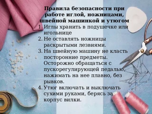 Правила безопасности при работе иглой, ножницами, швейной машинкой и утюгом Иглы хранить в подушечке или игольнице Не оставлять ножницы раскрытыми лезвиями. На швейную машину не класть посторонние предметы. Осторожно обращаться с пускорегулирующей педалью, нажимать на нее плавно, без рывков. Утюг включать и выключать сухими руками, берясь за корпус вилки. 