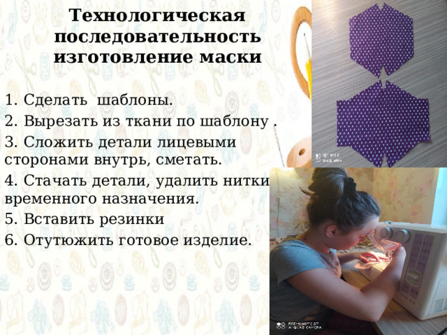 Технологическая последовательность изготовление маски 1. Сделать шаблоны. 2. Вырезать из ткани по шаблону . 3. Сложить детали лицевыми сторонами внутрь, сметать. 4. Стачать детали, удалить нитки временного назначения. 5. Вставить резинки 6. Отутюжить готовое изделие. 
