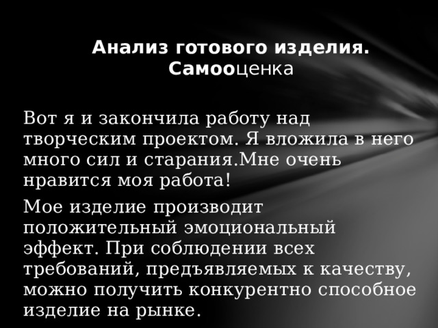    Анализ готового изделия.  Самоо ценка Вот я и закончила работу над творческим проектом. Я вложила в него много сил и старания.Мне очень нравится моя работа! Мое изделие производит положительный эмоциональный эффект. При соблюдении всех требований, предъявляемых к качеству, можно получить конкурентно способное изделие на рынке. 