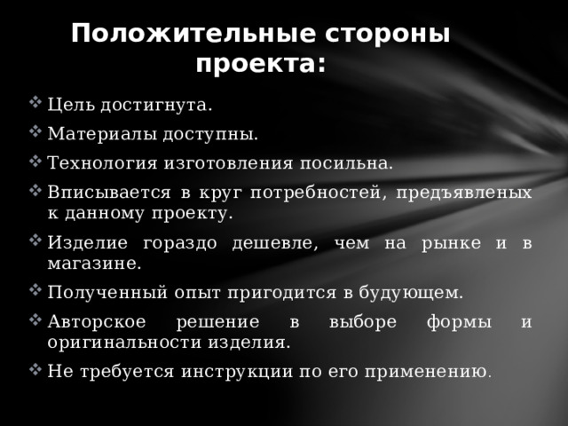 Положительные стороны проекта: Цель достигнута. Материалы доступны. Технология изготовления посильна. Вписывается в круг потребностей, предъявленых к данному проекту. Изделие гораздо дешевле, чем на рынке и в магазине. Полученный опыт пригодится в будующем. Авторское решение в выборе формы и оригинальности изделия. Не требуется инструкции по его применению . 