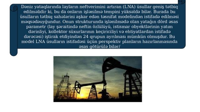 Dəniz yataqlarında layların neftverimini artıran (LNA) üsullar geniş tətbiq edilməlidir ki, bu da onların işlənilmə tempini yüksəldə bilər. Burada bu üsulların tətbiq sahələrini aşkar edən təsnifat modelindən istifadə edilməsi məqsədəuyğundur. Onun strukturunda işlənilmədə olan yatağın dörd əsas parametr (lay şəraitində neftin özlülüyü, istismar obyektlərinin yatım dərinliyi, kollektor süxurlarının keçiriciliyi və ehtiyatlardan istifadə dərəcəsi) iştirak etdiyindən 24 qrupun ayrılması mümkün olmuşdur. Bu model LNA üsulların istifadəsi üçün perspektiv planların hazırlanmasında əsas götürülə bilər/ 