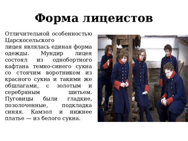 Форма лицеистов Отличительной особенностью Царскосельского лицея являлась единая форма одежды. Мундир лицея состоял из однобортного кафтана темно-синего сукна со стоячим воротником из красного сукна и такими же обшлагами, с золотым и серебряным шитьем. Пуговицы были гладкие, позолоченные, подкладка синяя. Камзол и нижнее платье — из белого сукна. 