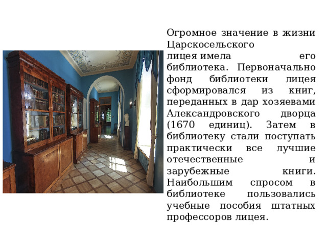 Огромное значение в жизни Царскосельского лицея имела его библиотека. Первоначально фонд библиотеки лицея сформировался из книг, переданных в дар хозяевами Александровского дворца (1670 единиц). Затем в библиотеку стали поступать практически все лучшие отечественные и зарубежные книги. Наибольшим спросом в библиотеке пользовались учебные пособия штатных профессоров лицея. 