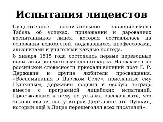 Испытания лицеистов Существенное воспитательное значение имела Табель об успехах, прилежании и дарованиях воспитанников лицея, которая составлялась на основании ведомостей, подававшихся профессорами, адъюнктами и учителями каждые полгода. 8 января 1815 года состоялись первые переводные испытания лицеистов младшего курса. На экзамен по российской словесности приехали великий поэт Г. Р. Державин и другие любители просвещения. «Воспоминания в Царском Селе», присланные ему Пушкиным, Державин подшил в особую тетрадь вместе с программой лицейских испытаний. Приезжавшим к нему не уставал рассказывать, что «скоро явится свету второй Державин: это Пушкин, который ещё в Лицее перещеголял всех писателей». 