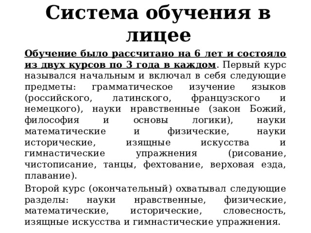 Система обучения в лицее Обучение было рассчитано на 6 лет и состояло из двух курсов по 3 года в каждом . Первый курс назывался начальным и включал в себя следующие предметы: грамматическое изучение языков (российского, латинского, французского и немецкого), науки нравственные (закон Божий, философия и основы логики), науки математические и физические, науки исторические, изящные искусства и гимнастические упражнения (рисование, чистописание, танцы, фехтование, верховая езда, плавание). Второй курс (окончательный) охватывал следующие разделы: науки нравственные, физические, математические, исторические, словесность, изящные искусства и гимнастические упражнения. 